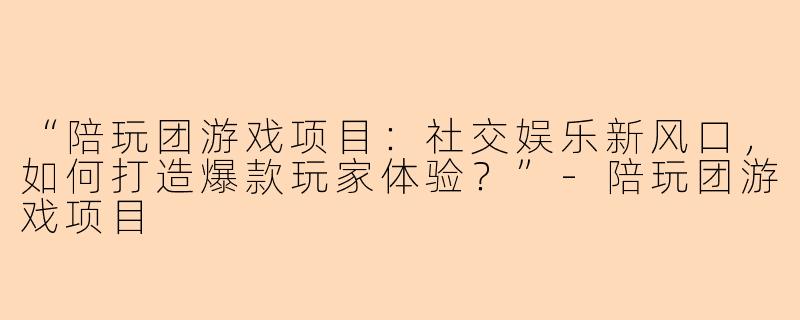 “陪玩团游戏项目：社交娱乐新风口，如何打造爆款玩家体验？”-陪玩团游戏项目