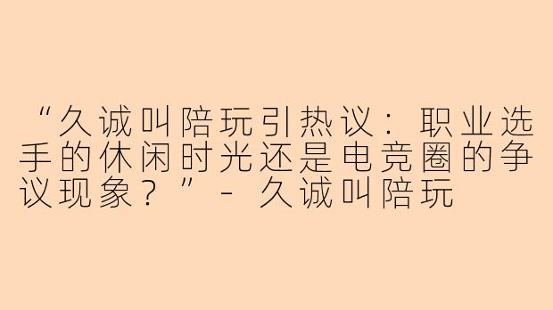 “久诚叫陪玩引热议:职业选手的休闲时光还是电竞圈的争议现象?”