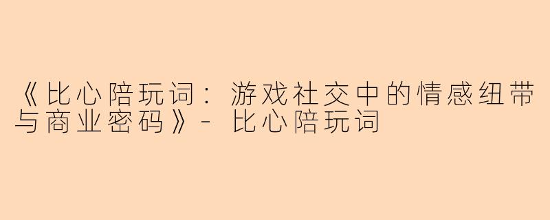《比心陪玩词：游戏社交中的情感纽带与商业密码》-比心陪玩词