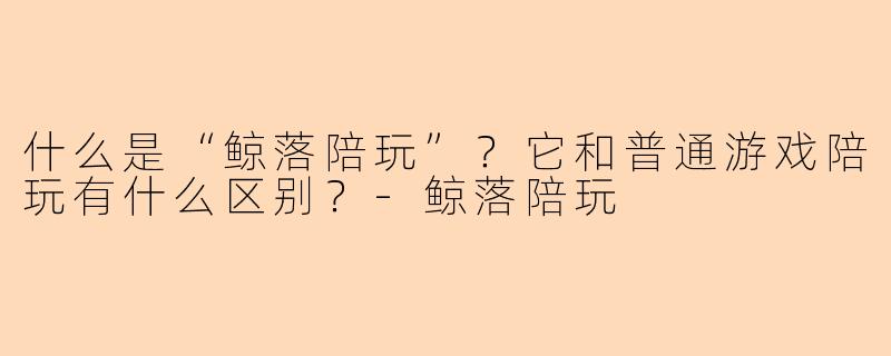 什么是“鲸落陪玩”？它和普通游戏陪玩有什么区别？-鲸落陪玩