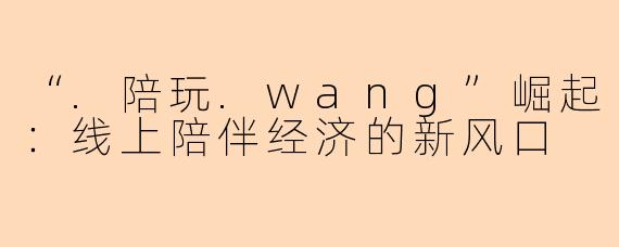 “.陪玩.wang”崛起：线上陪伴经济的新风口
