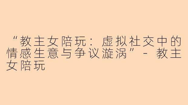 “教主女陪玩：虚拟社交中的情感生意与争议漩涡”-教主女陪玩