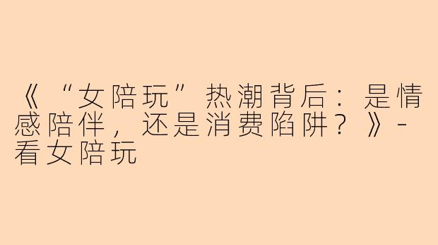 《“女陪玩”热潮背后：是情感陪伴，还是消费陷阱？》