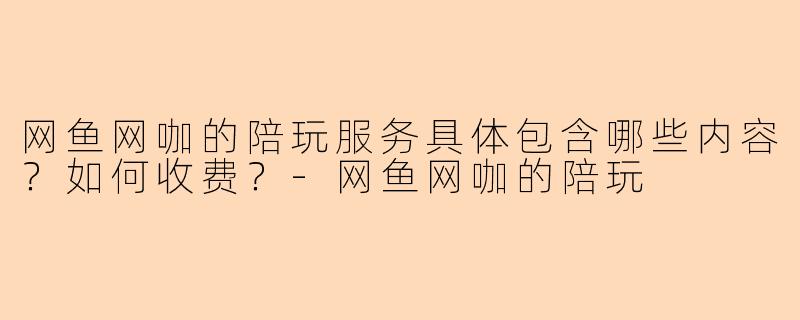 网鱼网咖的陪玩服务具体包含哪些内容？如何收费？-网鱼网咖的陪玩
