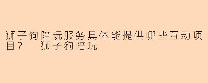 狮子狗陪玩服务具体能提供哪些互动项目？-狮子狗陪玩