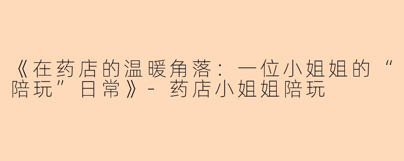 《在药店的温暖角落：一位小姐姐的“陪玩”日常》-药店小姐姐陪玩