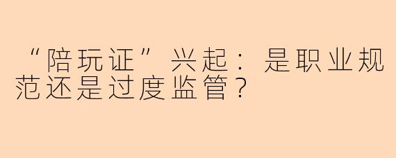 “陪玩证”兴起:是职业规范还是过度监管?