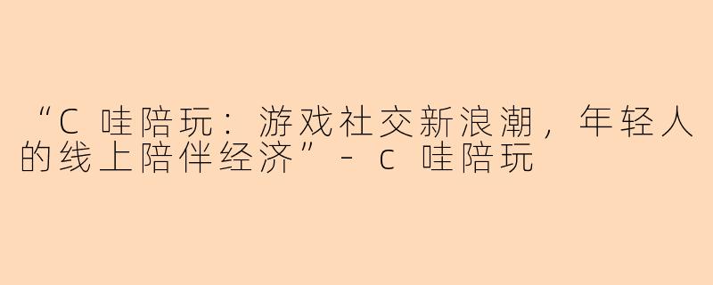 “C哇陪玩:游戏社交新浪潮,年轻人的线上陪伴经济”