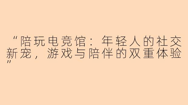 “陪玩电竞馆：年轻人的社交新宠，游戏与陪伴的双重体验”