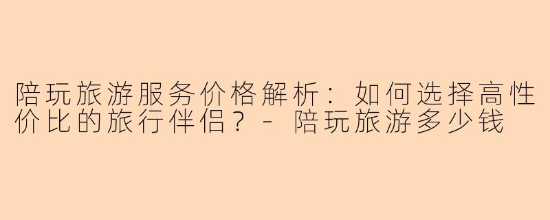 陪玩旅游服务价格解析：如何选择高性价比的旅行伴侣？-陪玩旅游多少钱