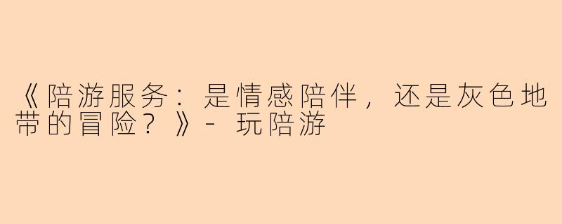 《陪游服务：是情感陪伴，还是灰色地带的冒险？》-玩陪游