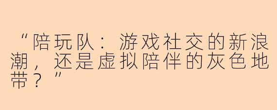 “陪玩队:游戏社交的新浪潮,还是虚拟陪伴的灰色地带?”