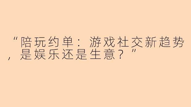 “陪玩约单:游戏社交新趋势,是娱乐还是生意?”