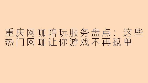 重庆网咖陪玩服务盘点：这些热门网咖让你游戏不再孤单