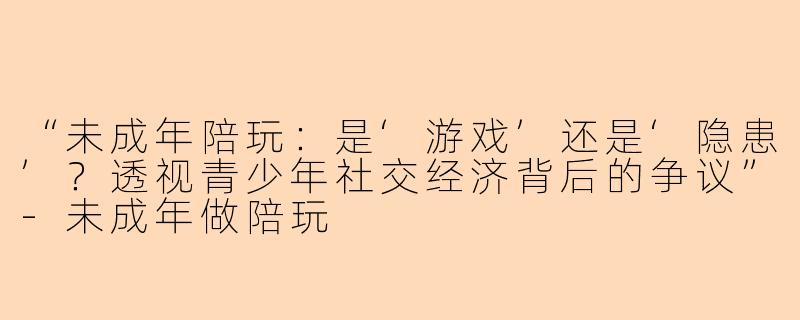 “未成年陪玩：是‘游戏’还是‘隐患’？透视青少年社交经济背后的争议”-未成年做陪玩