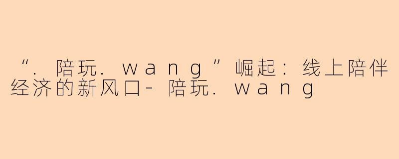 “.陪玩.wang”崛起：线上陪伴经济的新风口-陪玩.wang