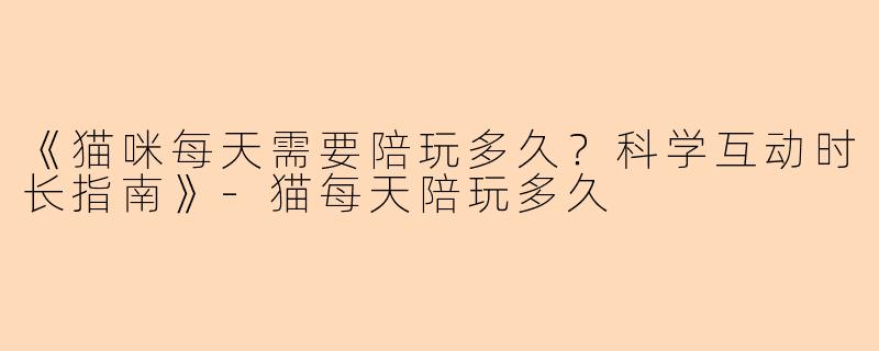 《猫咪每天需要陪玩多久？科学互动时长指南》-猫每天陪玩多久