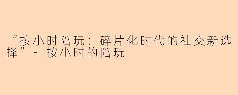 “按小时陪玩：碎片化时代的社交新选择”-按小时的陪玩