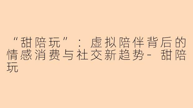 “甜陪玩”：虚拟陪伴背后的情感消费与社交新趋势-甜陪玩