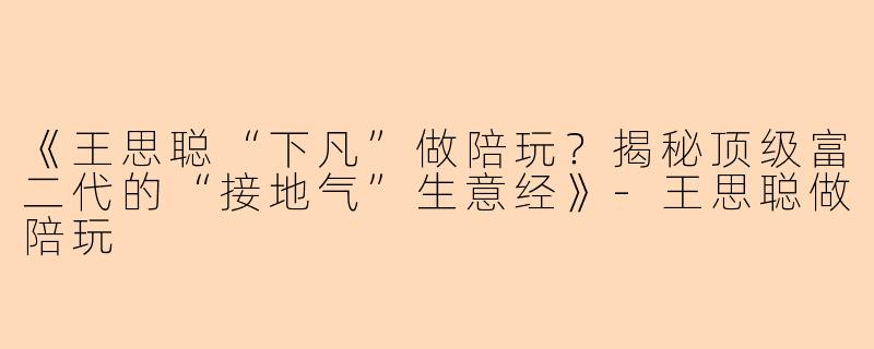 《王思聪“下凡”做陪玩?揭秘顶级富二代的“接地气”生意经》