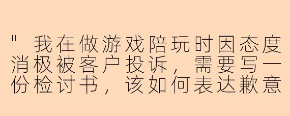 "我在做游戏陪玩时因态度消极被客户投诉，需要写一份检讨书，该如何表达歉意并保证改进？"