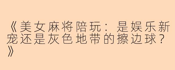 《美女麻将陪玩：是娱乐新宠还是灰色地带的擦边球？》