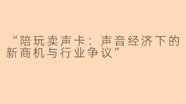 “陪玩卖声卡：声音经济下的新商机与行业争议”