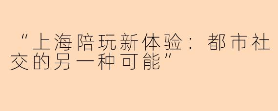 “上海陪玩新体验：都市社交的另一种可能”