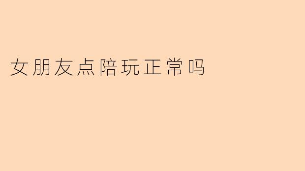 《女朋友点陪玩正常吗?探讨亲密关系中的边界与信任》