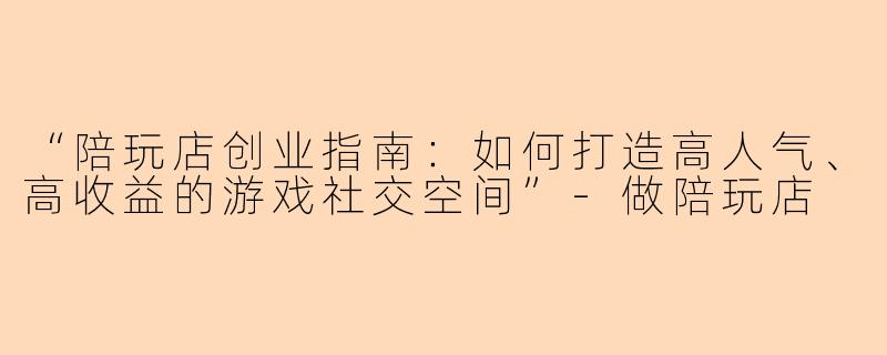 “陪玩店创业指南：如何打造高人气、高收益的游戏社交空间”-做陪玩店