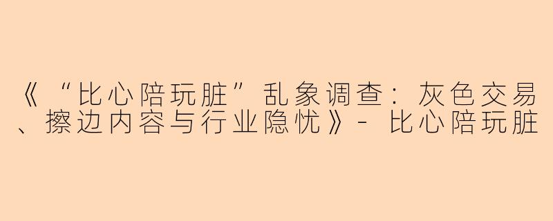《“比心陪玩脏”乱象调查：灰色交易、擦边内容与行业隐忧》-比心陪玩脏