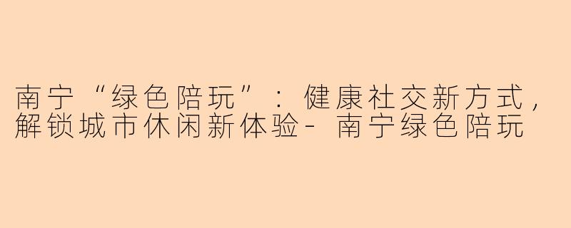南宁“绿色陪玩”：健康社交新方式，解锁城市休闲新体验-南宁绿色陪玩