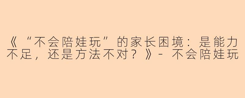 《“不会陪娃玩”的家长困境：是能力不足，还是方法不对？》