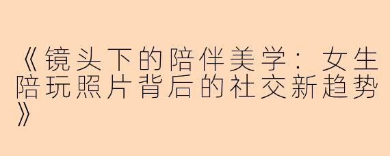 《镜头下的陪伴美学：女生陪玩照片背后的社交新趋势》