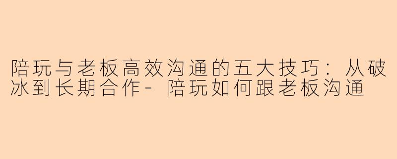 陪玩与老板高效沟通的五大技巧：从破冰到长期合作-陪玩如何跟老板沟通