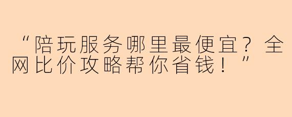 “陪玩服务哪里最便宜？全网比价攻略帮你省钱！”