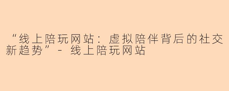 “线上陪玩网站：虚拟陪伴背后的社交新趋势”-线上陪玩网站