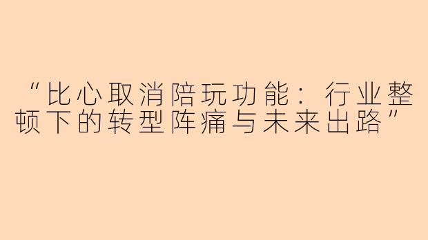 “比心取消陪玩功能：行业整顿下的转型阵痛与未来出路”