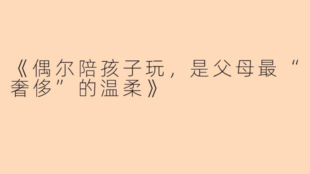 《偶尔陪孩子玩，是父母最“奢侈”的温柔》