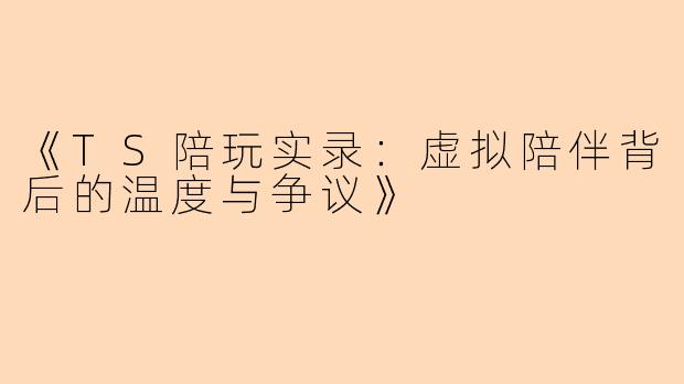 《TS陪玩实录：虚拟陪伴背后的温度与争议》
