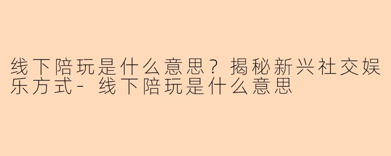 线下陪玩是什么意思？揭秘新兴社交娱乐方式-线下陪玩是什么意思