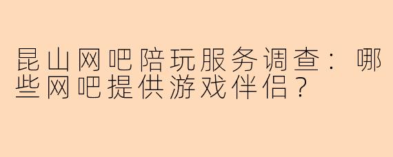 昆山网吧陪玩服务调查：哪些网吧提供游戏伴侣？