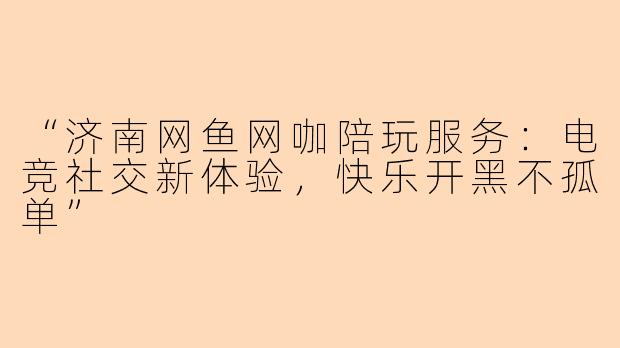 “济南网鱼网咖陪玩服务：电竞社交新体验，快乐开黑不孤单”