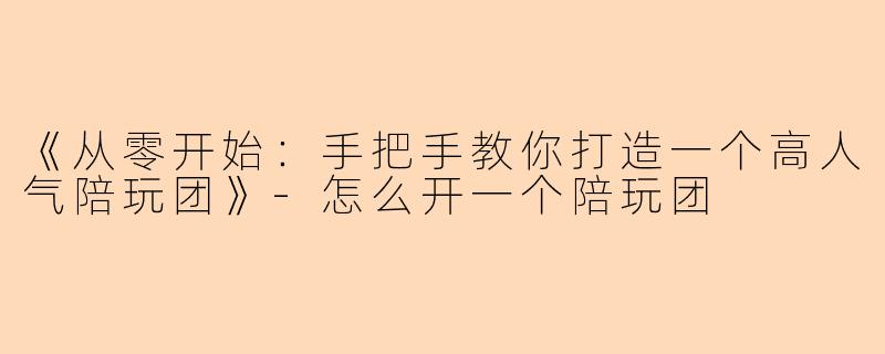 《从零开始：手把手教你打造一个高人气陪玩团》-怎么开一个陪玩团