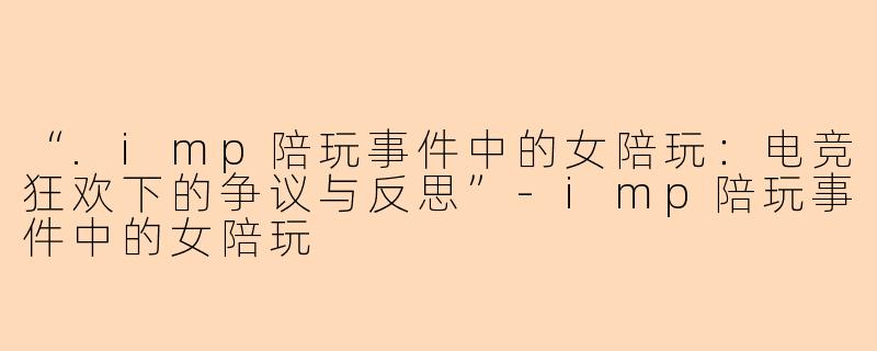 “.imp陪玩事件中的女陪玩：电竞狂欢下的争议与反思”-imp陪玩事件中的女陪玩