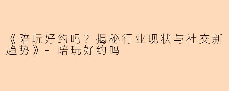 《陪玩好约吗？揭秘行业现状与社交新趋势》-陪玩好约吗