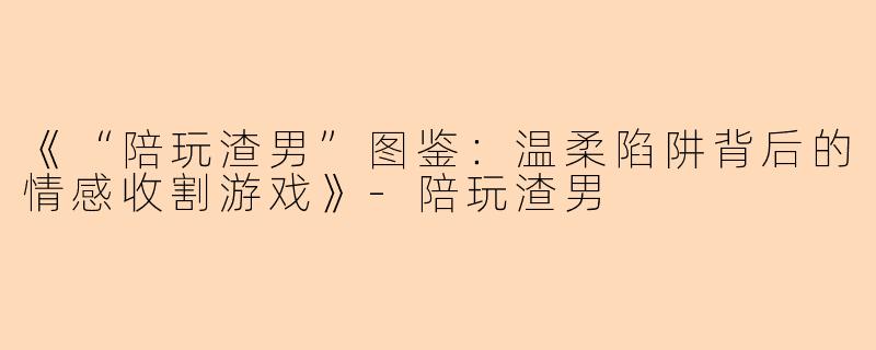 《“陪玩渣男”图鉴：温柔陷阱背后的情感收割游戏》-陪玩渣男