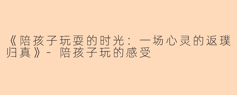 《陪孩子玩耍的时光：一场心灵的返璞归真》-陪孩子玩的感受