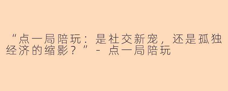 “点一局陪玩：是社交新宠，还是孤独经济的缩影？”-点一局陪玩