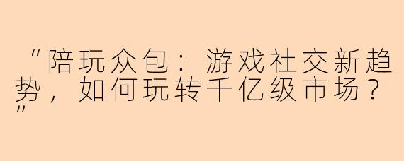 “陪玩众包：游戏社交新趋势，如何玩转千亿级市场？”